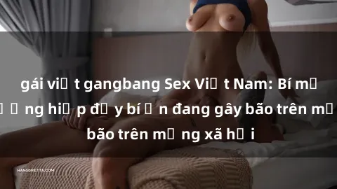gái việt gangbang Sex Việt Nam: Bí mật về vụ cưỡng hiếp đầy bí ẩn đang gây bão trên mạng xã hội