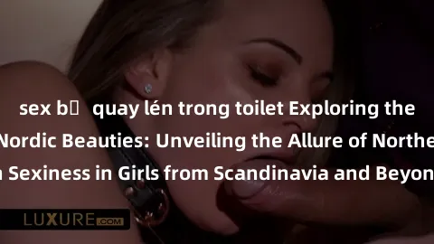 sex bị quay lén trong toilet Exploring the Sensual Charms of Nordic Beauties: Unveiling the Allure of Northern European Sexiness in Girls from Scandinavia and Beyond. Discover the Seductive Secrets of