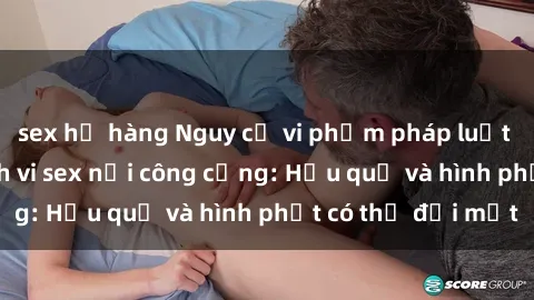 sex họ hàng Nguy cơ vi phạm pháp luật khi thực hiện hành vi sex nơi công cộng: Hậu quả và hình phạt có thể đối mặt