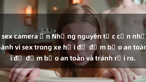 sex camera ẩn Những nguyên tắc cần nhớ khi thực hiện hành vi sex trong xe hơi để đảm bảo an toàn và tránh rủi ro.