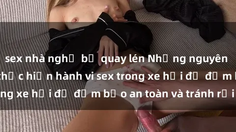 sex nhà nghỉ bị quay lén Những nguyên tắc cần nhớ khi thực hiện hành vi sex trong xe hơi để đảm bảo an toàn và tránh rủi ro.