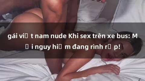 gái việt nam nude Khi sex trên xe bus: Mối nguy hiểm đang rình rập!