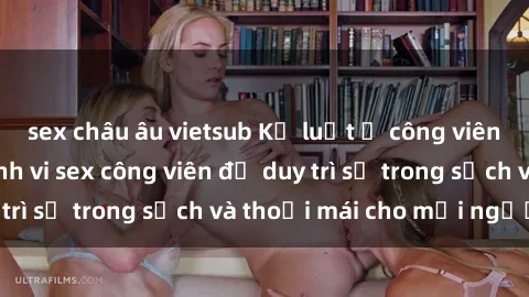 sex châu âu vietsub Kỷ luật ở công viên: Chấn chỉnh hành vi sex công viên để duy trì sự trong sạch và thoải mái cho mọi người.