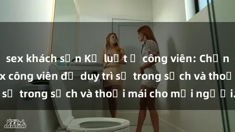 sex khách sạn Kỷ luật ở công viên: Chấn chỉnh hành vi sex công viên để duy trì sự trong sạch và thoải mái cho mọi người.