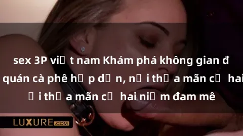 sex 3P việt nam Khám phá không gian độc đáo tại sex quán cà phê hấp dẫn, nơi thỏa mãn cả hai niềm đam mê