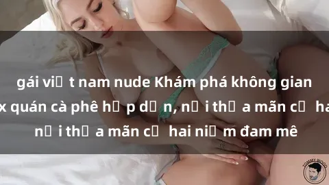 gái việt nam nude Khám phá không gian độc đáo tại sex quán cà phê hấp dẫn, nơi thỏa mãn cả hai niềm đam mê