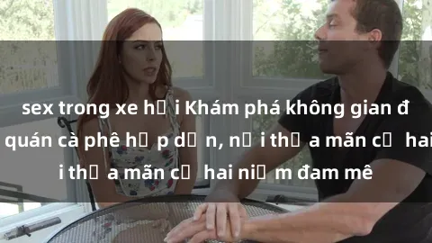 sex trong xe hơi Khám phá không gian độc đáo tại sex quán cà phê hấp dẫn, nơi thỏa mãn cả hai niềm đam mê
