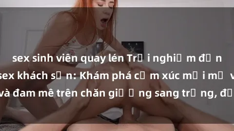 sex sinh viên quay lén Trải nghiệm đỉnh cao tình yêu tại sex khách sạn: Khám phá cảm xúc mới mẻ và đam mê trên chăn giường sang trọng, độc đáo, không giới hạn.