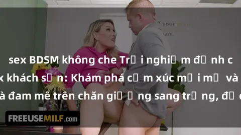 sex BDSM không che Trải nghiệm đỉnh cao tình yêu tại sex khách sạn: Khám phá cảm xúc mới mẻ và đam mê trên chăn giường sang trọng, độc đáo, không giới hạn.