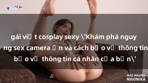 gái việt cosplay sexy 'Khám phá nguy cơ của việc sử dụng sex camera ẩn và cách bảo vệ thông tin cá nhân của bạn'
