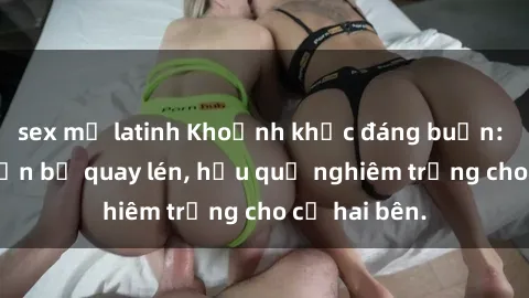 sex mỹ latinh Khoảnh khắc đáng buồn: Sex khách sạn bị quay lén, hậu quả nghiêm trọng cho cả hai bên.
