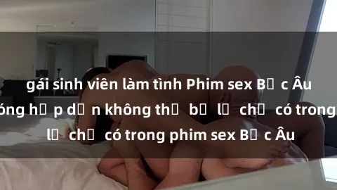gái sinh viên làm tình Phim sex Bắc Âu: Những cảnh nóng hấp dẫn không thể bỏ lỡ chỉ có trong phim sex Bắc Âu