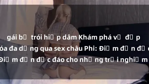 gái bị trói hiếp dâm Khám phá vẻ đẹp tự nhiên và văn hóa đa dạng qua sex châu Phi: Điểm đến độc đáo cho những trải nghiệm khó quên