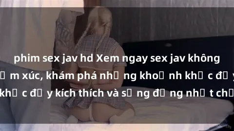 phim sex jav hd Xem ngay sex jav không che để thỏa mãn cảm xúc, khám phá những khoảnh khắc đầy kích thích và sống động nhất chỉ trong click!