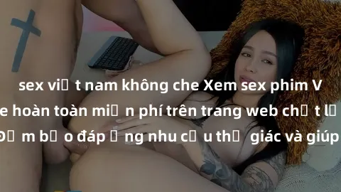 sex việt nam không che Xem sex phim Việt Nam không che hoàn toàn miễn phí trên trang web chất lượng cao. Đảm bảo đáp ứng nhu cầu thị giác và giúp thỏa mãn mong muốn của bạn.