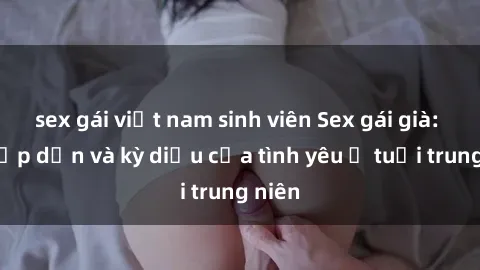 sex gái việt nam sinh viên Sex gái già: Sự hấp dẫn và kỳ diệu của tình yêu ở tuổi trung niên