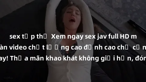 sex tập thể Xem ngay sex jav full HD miễn phí - Hàng ngàn video chất lượng cao đỉnh cao chỉ cần click vào ngay! Thỏa mãn khao khát không giới hạn, đón chờ những trải nghiệm mới lạ!