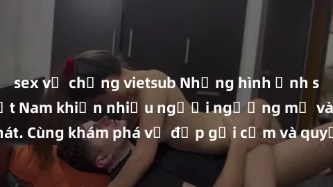 sex vợ chồng vietsub Những hình ảnh sex gái sinh viên Việt Nam khiến nhiều người ngưỡng mộ và thèm khát. Cùng khám phá vẻ đẹp gợi cảm và quyến rũ của những cô gái trẻ này.