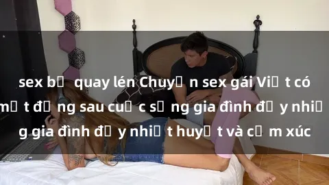 sex bị quay lén Chuyện sex gái Việt có chồng: Những bí mật đằng sau cuộc sống gia đình đầy nhiệt huyết và cảm xúc