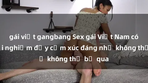 gái việt gangbang Sex gái Việt Nam có con: Trải nghiệm đầy cảm xúc đáng nhớ không thể bỏ qua