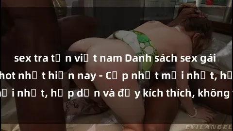 sex tra tấn việt nam Danh sách sex gái Việt Nam sinh viên hot nhất hiện nay - Cập nhật mới nhất, hấp dẫn và đầy kích thích, không thể bỏ qua!