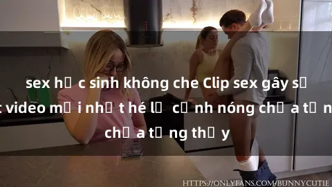 sex học sinh không che Clip sex gây sốc: Loạt video mới nhất hé lộ cảnh nóng chưa từng thấy