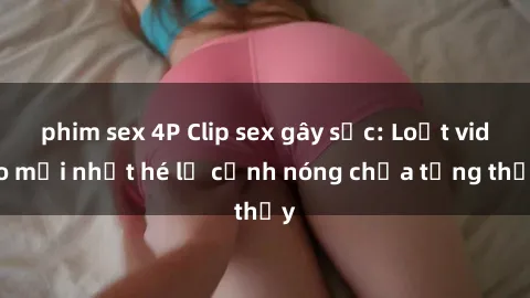 phim sex 4P Clip sex gây sốc: Loạt video mới nhất hé lộ cảnh nóng chưa từng thấy