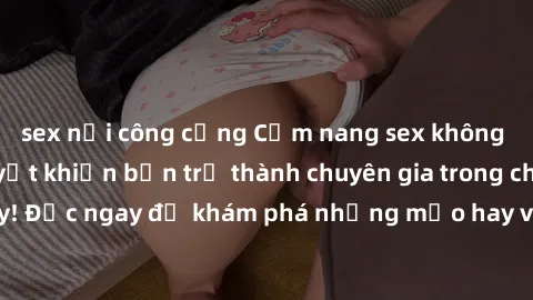sex nơi công cộng Cẩm nang sex không che: Những bí quyết khiến bạn trở thành chuyên gia trong chuyện ấy! Đọc ngay để khám phá những mẹo hay và bí quyết tình dục không che.