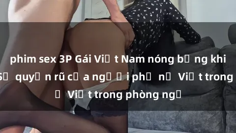 phim sex 3P Gái Việt Nam nóng bỏng khi làm tình: Sự quyến rũ của người phụ nữ Việt trong phòng ngủ