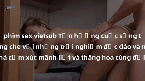 phim sex vietsub Tận hưởng cuộc sống tình dục online không che với những trải nghiệm độc đáo và mới lạ. Khám phá cảm xúc mãnh liệt và thăng hoa cùng đối tác tại các trang web chuyên nghiệp.