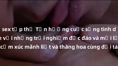 sex tập thể Tận hưởng cuộc sống tình dục online không che với những trải nghiệm độc đáo và mới lạ. Khám phá cảm xúc mãnh liệt và thăng hoa cùng đối tác tại các trang web chuyên nghiệp.