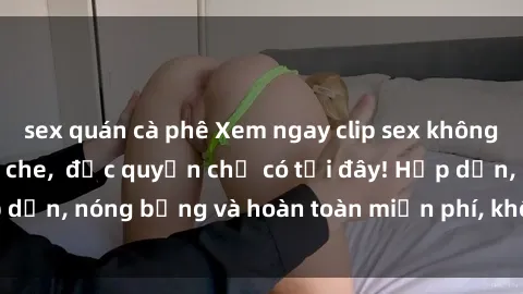 sex quán cà phê Xem ngay clip sex không che cực hot, không che,  độc quyền chỉ có tại đây! Hấp dẫn, nóng bỏng và hoàn toàn miễn phí, không thể bỏ qua!