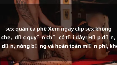 sex quán cà phê Xem ngay clip sex không che cực hot, không che,  độc quyền chỉ có tại đây! Hấp dẫn, nóng bỏng và hoàn toàn miễn phí, không thể bỏ qua!