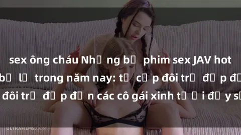 sex ông cháu Những bộ phim sex JAV hot nhất không thể bỏ lỡ trong năm nay: từ cặp đôi trẻ đẹp đến các cô gái xinh tươi đầy sức hút.