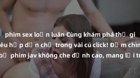 phim sex loạn luân Cùng khám phá thế giới jav không che siêu hấp dẫn chỉ trong vài cú click! Đắm chìm trong những bộ phim jav không che đỉnh cao, mang lại trải nghiệm thú vị và đầy kích thích.
