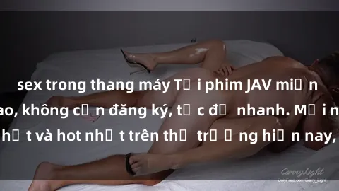 sex trong thang máy Tải phim JAV miễn phí chất lượng cao, không cần đăng ký, tốc độ nhanh. Mới nhất và hot nhất trên thị trường hiện nay, cập nhật hàng ngày.