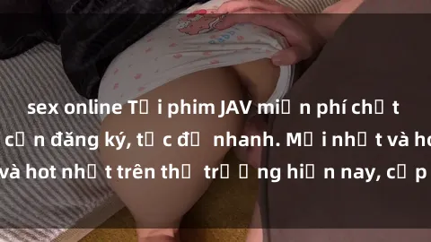 sex online Tải phim JAV miễn phí chất lượng cao, không cần đăng ký, tốc độ nhanh. Mới nhất và hot nhất trên thị trường hiện nay, cập nhật hàng ngày.