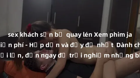 sex khách sạn bị quay lén Xem phim jav full HD online miễn phí - Hấp dẫn và đầy đủ nhất  Dành cho người lớn, đến ngay để trải nghiệm những bộ phim hấp dẫn và hấp dẫn.