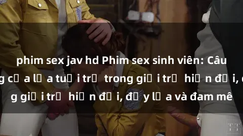 phim sex jav hd Phim sex sinh viên: Câu chuyện nóng bỏng của lứa tuổi trẻ trong giới trẻ hiện đại, đầy lửa và đam mê