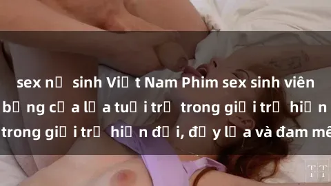 sex nữ sinh Việt Nam Phim sex sinh viên: Câu chuyện nóng bỏng của lứa tuổi trẻ trong giới trẻ hiện đại, đầy lửa và đam mê