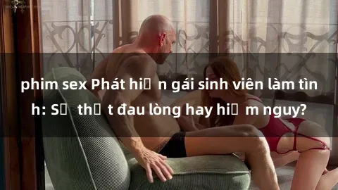phim sex Phát hiện gái sinh viên làm tình: Sự thật đau lòng hay hiểm nguy?