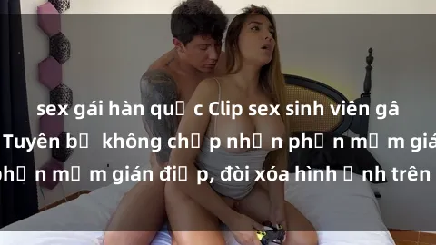 sex gái hàn quốc Clip sex sinh viên gây sốt mạng xã hội: Tuyên bố không chấp nhận phần mềm gián điệp, đòi xóa hình ảnh trên internet