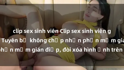 clip sex sinh viên Clip sex sinh viên gây sốt mạng xã hội: Tuyên bố không chấp nhận phần mềm gián điệp, đòi xóa hình ảnh trên internet
