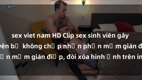 sex viet nam HD Clip sex sinh viên gây sốt mạng xã hội: Tuyên bố không chấp nhận phần mềm gián điệp, đòi xóa hình ảnh trên internet