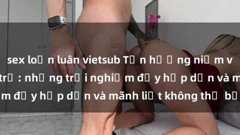 sex loạn luân vietsub Tận hưởng niềm vui của sex với gái trẻ: những trải nghiệm đầy hấp dẫn và mãnh liệt không thể bỏ lỡ