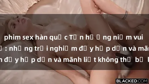 phim sex hàn quốc Tận hưởng niềm vui của sex với gái trẻ: những trải nghiệm đầy hấp dẫn và mãnh liệt không thể bỏ lỡ