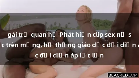 gái trẻ quan hệ Phát hiện clip sex nữ sinh gây sốc trên mạng, hệ thống giáo dục đối diện áp lực lớn
