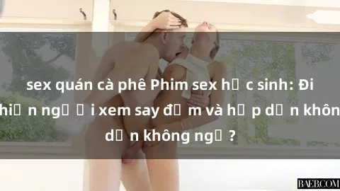 sex quán cà phê Phim sex học sinh: Điều gì khiến người xem say đắm và hấp dẫn không ngờ?