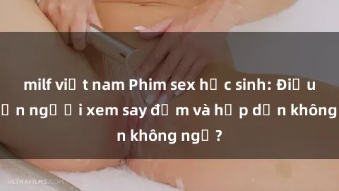 milf việt nam Phim sex học sinh: Điều gì khiến người xem say đắm và hấp dẫn không ngờ?