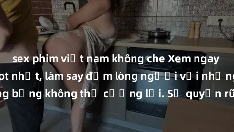 sex phim việt nam không che Xem ngay bộ phim sex milf hot nhất, làm say đắm lòng người với những cảnh nóng bỏng không thể cưỡng lại. Sự quyến rũ của MILF sẽ khiến bạn mãnh liệt!